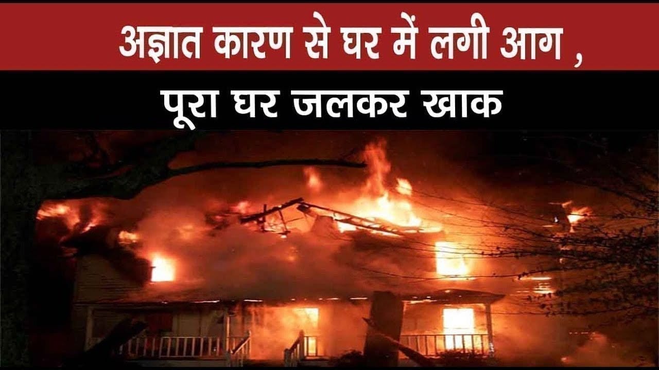 अज्ञात कारण से घर में लगी आग ,पूरा घर जलकर खाक