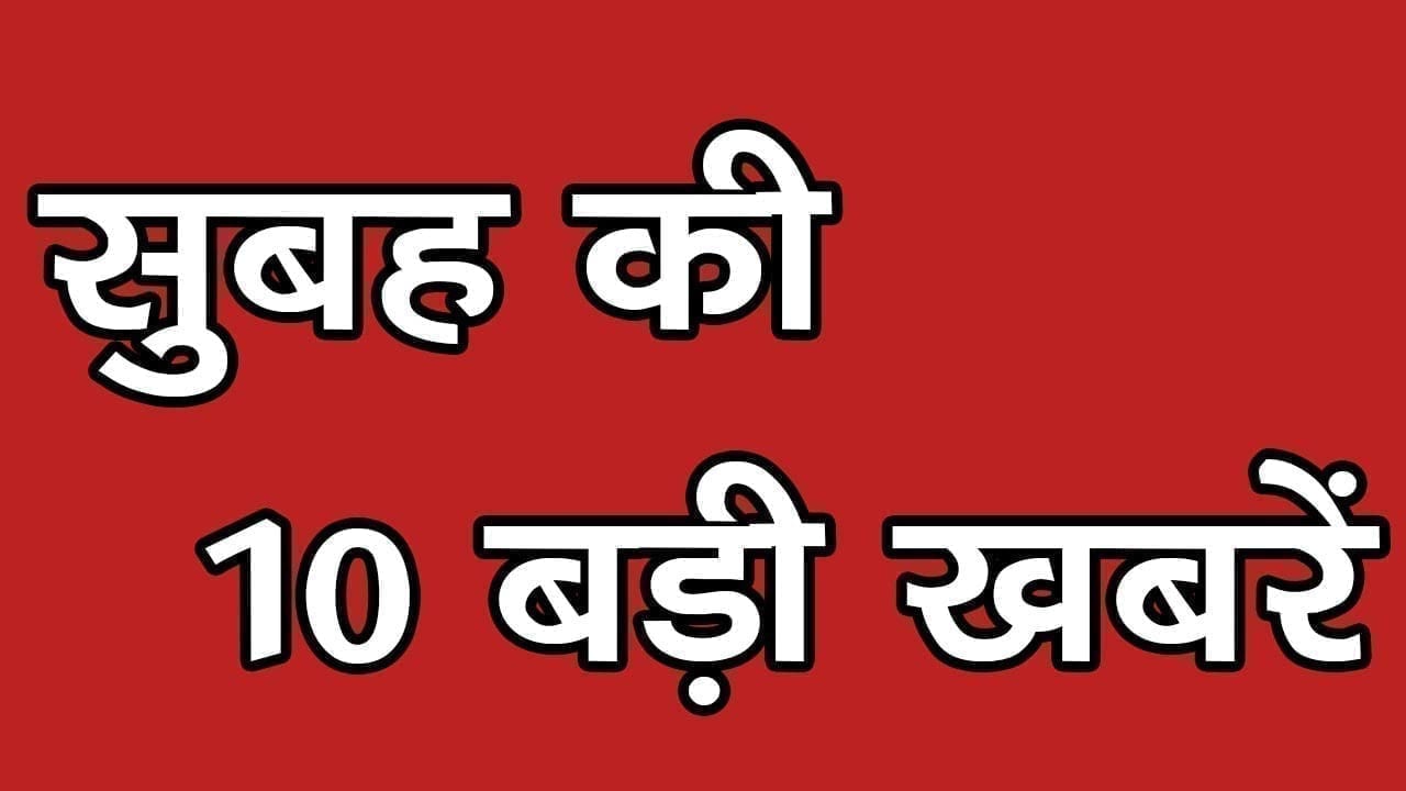 सुबह की 10 बड़ी खबरें